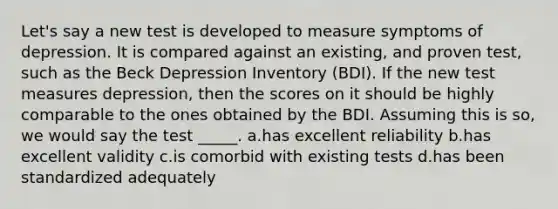 Let's say a new test is developed to measure symptoms of depression. It is compared against an existing, and proven test, such as the Beck Depression Inventory (BDI). If the new test measures depression, then the scores on it should be highly comparable to the ones obtained by the BDI. Assuming this is so, we would say the test _____. a.has excellent reliability b.has excellent validity c.is comorbid with existing tests d.has been standardized adequately