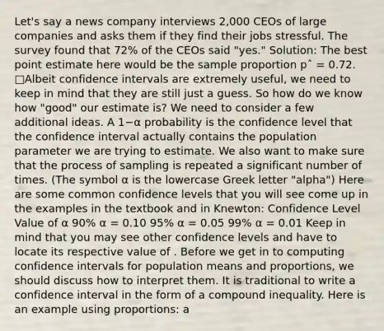 Let's say a news company interviews 2,000 CEOs of large companies and asks them if they find their jobs stressful. The survey found that 72% of the CEOs said "yes." Solution: The best point estimate here would be the sample proportion pˆ = 0.72. □Albeit confidence intervals are extremely useful, we need to keep in mind that they are still just a guess. So how do we know how "good" our estimate is? We need to consider a few additional ideas. A 1−α probability is the confidence level that the confidence interval actually contains the population parameter we are trying to estimate. We also want to make sure that the process of sampling is repeated a significant number of times. (The symbol α is the lowercase Greek letter "alpha") Here are some common confidence levels that you will see come up in the examples in the textbook and in Knewton: Confidence Level Value of α 90% α = 0.10 95% α = 0.05 99% α = 0.01 Keep in mind that you may see other confidence levels and have to locate its respective value of . Before we get in to computing confidence intervals for population means and proportions, we should discuss how to interpret them. It is traditional to write a confidence interval in the form of a compound inequality. Here is an example using proportions: a<p<b. Let's say we computed a 95% confidence interval for the population proportion. Here is the correct way to write an interpretation sentence: "We are 95% confident that the interval from a to b contains the true value of the population proportion." The wording of the interpretation sentence is crucial. Here are some incorrect statements: "There is a 95% chance ..." "95% of values ..." The probabilities already took place, so be careful with how you phrase the statement. Finally let's consider a sampling distribution (remember from Chapter 7) that takes the following shape: We know that since we are considering both of the shaded tails (left and right) and the normal curve has symmetry about the mean, that the area in each tail can be described as α2. So the obvious next question would be-- what z-values separate that α2 area from the rest of the curve? These z-scores have a special name. We say that zα2/ is a critical value of the sampling distribution as it separates values of z-scores from those that are unlikely to occur. By looking at the image above, we can try to eyeball the location of the boundary line for the critical value, but it's best to use the z-table or our calculators to get a more accurate value. Here is an example of how to find critical values when you are provided a specific confidence level.