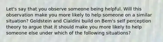 Let's say that you observe someone being helpful. Will this observation make you more likely to help someone on a similar situation? Goldstein and Cialdini build on Bem's self perception theory to argue that it should make you more likely to help someone else under which of the following situations?