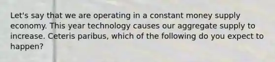 Let's say that we are operating in a constant money supply economy. This year technology causes our aggregate supply to increase. Ceteris paribus, which of the following do you expect to happen?