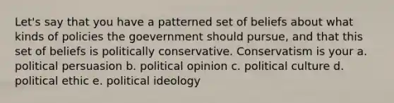 Let's say that you have a patterned set of beliefs about what kinds of policies the goevernment should pursue, and that this set of beliefs is politically conservative. Conservatism is your a. political persuasion b. political opinion c. political culture d. political ethic e. <a href='https://www.questionai.com/knowledge/kFKhV6szLO-political-ideology' class='anchor-knowledge'>political ideology</a>