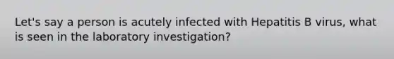 Let's say a person is acutely infected with Hepatitis B virus, what is seen in the laboratory investigation?