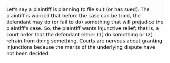 Let's say a plaintiff is planning to file suit (or has sued). The plaintiff is worried that before the case can be tried, the defendant may do (or fail to do) something that will prejudice the plaintiff's case. So, the plaintiff wants injunctive relief; that is, a court order that the defendant either (1) do something or (2) refrain from doing something. Courts are nervous about granting injunctions because the merits of the underlying dispute have not been decided.