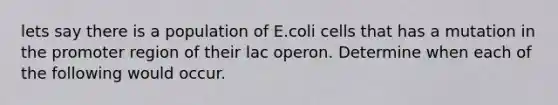 lets say there is a population of E.coli cells that has a mutation in the promoter region of their lac operon. Determine when each of the following would occur.