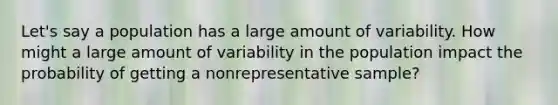 Let's say a population has a large amount of variability. How might a large amount of variability in the population impact the probability of getting a nonrepresentative sample?