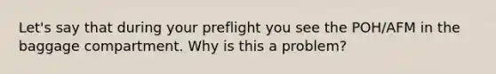 Let's say that during your preflight you see the POH/AFM in the baggage compartment. Why is this a problem?