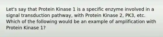 Let's say that Protein Kinase 1 is a specific enzyme involved in a signal transduction pathway, with Protein Kinase 2, PK3, etc. Which of the following would be an example of amplification with Protein Kinase 1?