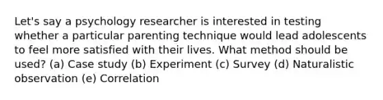 Let's say a psychology researcher is interested in testing whether a particular parenting technique would lead adolescents to feel more satisfied with their lives. What method should be used? (a) Case study (b) Experiment (c) Survey (d) Naturalistic observation (e) Correlation