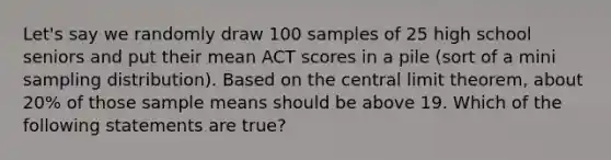 Let's say we randomly draw 100 samples of 25 high school seniors and put their mean ACT scores in a pile (sort of a mini sampling distribution). Based on the central limit theorem, about 20% of those sample means should be above 19. Which of the following statements are true?