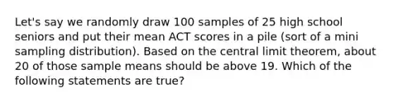 Let's say we randomly draw 100 samples of 25 high school seniors and put their mean ACT scores in a pile (sort of a mini sampling distribution). Based on the <a href='https://www.questionai.com/knowledge/kUf7Qv1J9z-central-limit-theorem' class='anchor-knowledge'>central limit theorem</a>, about 20 of those sample means should be above 19. Which of the following statements are true?