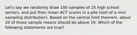 Let's say we randomly draw 100 samples of 25 high school seniors, and put their mean ACT scores in a pile (sort of a mini sampling distribution). Based on the <a href='https://www.questionai.com/knowledge/kUf7Qv1J9z-central-limit-theorem' class='anchor-knowledge'>central limit theorem</a>, about 20 of those sample means should be above 19. Which of the following statements are true?