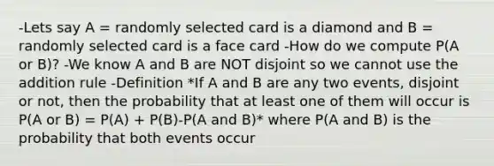 -Lets say A = randomly selected card is a diamond and B = randomly selected card is a face card -How do we compute P(A or B)? -We know A and B are NOT disjoint so we cannot use the addition rule -Definition *If A and B are any two events, disjoint or not, then the probability that at least one of them will occur is P(A or B) = P(A) + P(B)-P(A and B)* where P(A and B) is the probability that both events occur