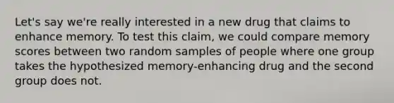 Let's say we're really interested in a new drug that claims to enhance memory. To test this claim, we could compare memory scores between two random samples of people where one group takes the hypothesized memory-enhancing drug and the second group does not.