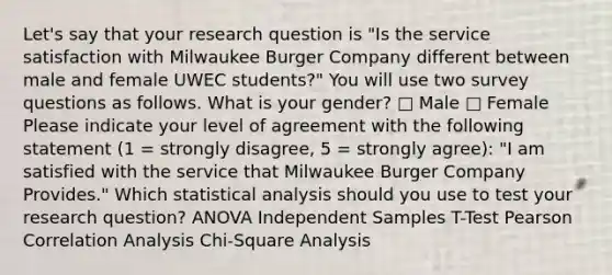 Let's say that your research question is "Is the service satisfaction with Milwaukee Burger Company different between male and female UWEC students?" You will use two survey questions as follows. What is your gender? □ Male □ Female Please indicate your level of agreement with the following statement (1 = strongly disagree, 5 = strongly agree): "I am satisfied with the service that Milwaukee Burger Company Provides." Which statistical analysis should you use to test your research question? ANOVA Independent Samples T-Test Pearson Correlation Analysis Chi-Square Analysis