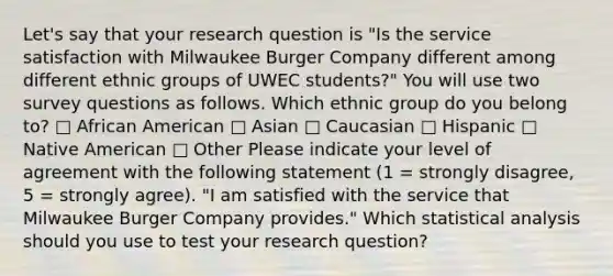 Let's say that your research question is "Is the service satisfaction with Milwaukee Burger Company different among different ethnic groups of UWEC students?" You will use two survey questions as follows. Which ethnic group do you belong to? □ African American □ Asian □ Caucasian □ Hispanic □ Native American □ Other Please indicate your level of agreement with the following statement (1 = strongly disagree, 5 = strongly agree). "I am satisfied with the service that Milwaukee Burger Company provides." Which statistical analysis should you use to test your research question?