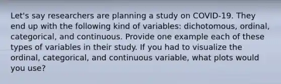 Let's say researchers are planning a study on COVID-19. They end up with the following kind of variables: dichotomous, ordinal, categorical, and continuous. Provide one example each of these types of variables in their study. If you had to visualize the ordinal, categorical, and continuous variable, what plots would you use?