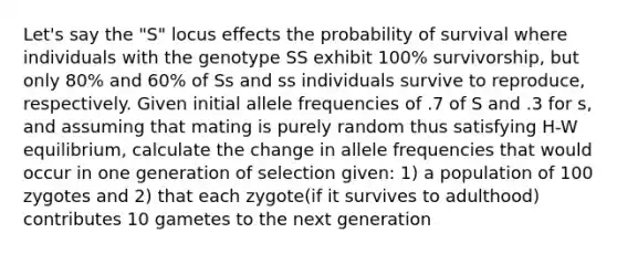 Let's say the "S" locus effects the probability of survival where individuals with the genotype SS exhibit 100% survivorship, but only 80% and 60% of Ss and ss individuals survive to reproduce, respectively. Given initial allele frequencies of .7 of S and .3 for s, and assuming that mating is purely random thus satisfying H-W equilibrium, calculate the change in allele frequencies that would occur in one generation of selection given: 1) a population of 100 zygotes and 2) that each zygote(if it survives to adulthood) contributes 10 gametes to the next generation