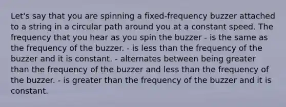 Let's say that you are spinning a fixed-frequency buzzer attached to a string in a circular path around you at a constant speed. The frequency that you hear as you spin the buzzer - is the same as the frequency of the buzzer. - is less than the frequency of the buzzer and it is constant. - alternates between being greater than the frequency of the buzzer and less than the frequency of the buzzer. - is greater than the frequency of the buzzer and it is constant.