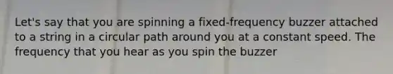 Let's say that you are spinning a fixed-frequency buzzer attached to a string in a circular path around you at a constant speed. The frequency that you hear as you spin the buzzer