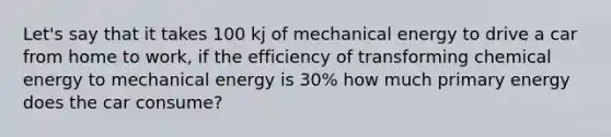 Let's say that it takes 100 kj of mechanical energy to drive a car from home to work, if the efficiency of transforming chemical energy to mechanical energy is 30% how much primary energy does the car consume?