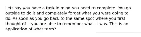 Lets say you have a task in mind you need to complete. You go outside to do it and completely forget what you were going to do. As soon as you go back to the same spot where you first thought of it you are able to remember what it was. This is an application of what term?