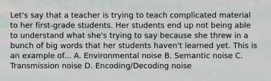 Let's say that a teacher is trying to teach complicated material to her first-grade students. Her students end up not being able to understand what she's trying to say because she threw in a bunch of big words that her students haven't learned yet. This is an example of... A. Environmental noise B. Semantic noise C. Transmission noise D. Encoding/Decoding noise