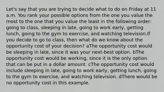 Let's say that you are trying to decide what to do on Friday at 11 a.m. You rank your possible options from the one you value the most to the one that you value the least in the following​ order: going to​ class, sleeping in​ late, going to work​ early, getting​ lunch, going to the gym to​ exercise, and watching television.If you decide to go to​ class, then what do we know about the opportunity cost of your​ decision? aThe opportunity cost would be sleeping in​ late, since it was your​ next-best option. bThe opportunity cost would be​ working, since it is the only option that can be put in a dollar amount. cThe opportunity cost would include sleeping in​ late, going to work​ early, getting​ lunch, going to the gym to​ exercise, and watching television. dThere would be no opportunity cost in this example.