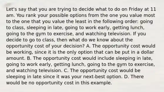 Let's say that you are trying to decide what to do on Friday at 11 am. You rank your possible options from the one you value most to the one that you value the least in the following order: going to class, sleeping in late, going to work early, getting lunch, going to the gym to exercise, and watching television. If you decide to go to class, then what do we know about the opportunity cost of your decision? A. The opportunity cost would be working, since it is the only option that can be put in a dollar amount. B. The opportunity cost would include sleeping in late, going to work early, getting lunch, going to the gym to exercise, and watching television. C. The opportunity cost would be sleeping in late since it was your next-best option. D. There would be no opportunity cost in this example.