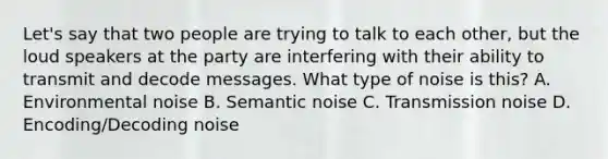 Let's say that two people are trying to talk to each other, but the loud speakers at the party are interfering with their ability to transmit and decode messages. What type of noise is this? A. Environmental noise B. Semantic noise C. Transmission noise D. Encoding/Decoding noise