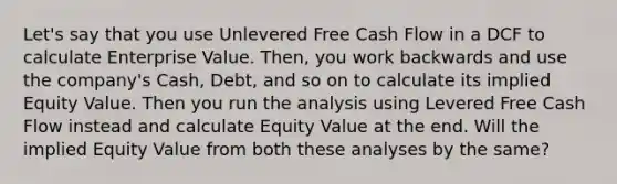 Let's say that you use Unlevered Free Cash Flow in a DCF to calculate Enterprise Value. Then, you work backwards and use the company's Cash, Debt, and so on to calculate its implied Equity Value. Then you run the analysis using Levered Free Cash Flow instead and calculate Equity Value at the end. Will the implied Equity Value from both these analyses by the same?