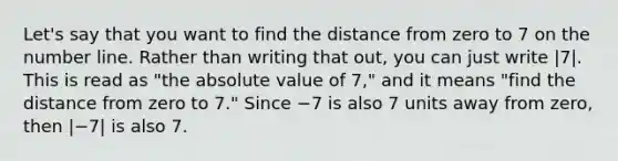 Let's say that you want to find the distance from zero to 7 on the number line. Rather than writing that out, you can just write |7|. This is read as "the absolute value of 7," and it means "find the distance from zero to 7." Since −7 is also 7 units away from zero, then |−7| is also 7.