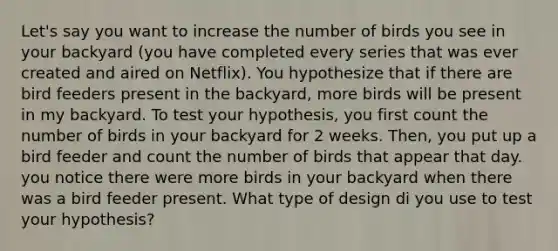 Let's say you want to increase the number of birds you see in your backyard (you have completed every series that was ever created and aired on Netflix). You hypothesize that if there are bird feeders present in the backyard, more birds will be present in my backyard. To test your hypothesis, you first count the number of birds in your backyard for 2 weeks. Then, you put up a bird feeder and count the number of birds that appear that day. you notice there were more birds in your backyard when there was a bird feeder present. What type of design di you use to test your hypothesis?