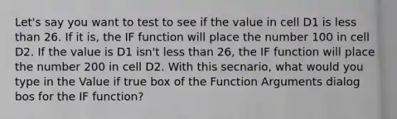 Let's say you want to test to see if the value in cell D1 is less than 26. If it is, the IF function will place the number 100 in cell D2. If the value is D1 isn't less than 26, the IF function will place the number 200 in cell D2. With this secnario, what would you type in the Value if true box of the Function Arguments dialog bos for the IF function?