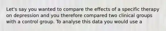 Let's say you wanted to compare the effects of a specific therapy on depression and you therefore compared two clinical groups with a control group. To analyse this data you would use a