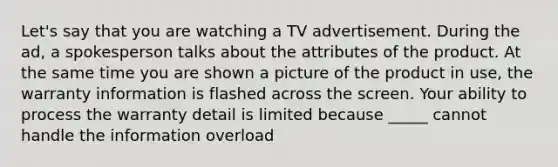 Let's say that you are watching a TV advertisement. During the ad, a spokesperson talks about the attributes of the product. At the same time you are shown a picture of the product in use, the warranty information is flashed across the screen. Your ability to process the warranty detail is limited because _____ cannot handle the information overload