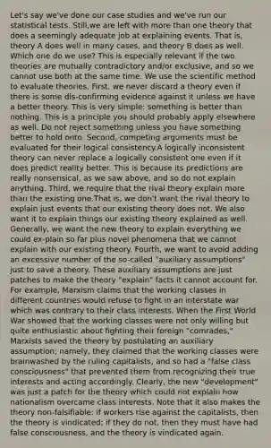 Let's say we've done our case studies and we've run our statistical tests. Still,we are left with more than one theory that does a seemingly adequate job at explaining events. That is, theory A does well in many cases, and theory B does as well. Which one do we use? This is especially relevant if the two theories are mutually contradictory and/or exclusive, and so we cannot use both at the same time. We use the scientific method to evaluate theories. First, we never discard a theory even if there is some dis-confirming evidence against it unless we have a better theory. This is very simple: something is better than nothing. This is a principle you should probably apply elsewhere as well. Do not reject something unless you have something better to hold onto. Second, competing arguments must be evaluated for their logical consistency.A logically inconsistent theory can never replace a logically consistent one even if it does predict reality better. This is because its predictions are really nonsensical, as we saw above, and so do not explain anything. Third, we require that the rival theory explain more than the existing one.That is, we don't want the rival theory to explain just events that our existing theory does not. We also want it to explain things our existing theory explained as well. Generally, we want the new theory to explain everything we could ex-plain so far plus novel phenomena that we cannot explain with our existing theory. Fourth, we want to avoid adding an excessive number of the so-called "auxiliary assumptions" just to save a theory. These auxiliary assumptions are just patches to make the theory "explain" facts it cannot account for. For example, Marxism claims that the working classes in different countries would refuse to fight in an interstate war which was contrary to their class interests. When the First World War showed that the working classes were not only willing but quite enthusiastic about fighting their foreign "comrades," Marxists saved the theory by postulating an auxiliary assumption; namely, they claimed that the working classes were brainwashed by the ruling capitalists, and so had a "false class consciousness" that prevented them from recognizing their true interests and acting accordingly. Clearly, the new "development" was just a patch for the theory which could not explain how nationalism overcame class interests. Note that it also makes the theory non-falsifiable: if workers rise against the capitalists, then the theory is vindicated; if they do not, then they must have had false consciousness, and the theory is vindicated again.