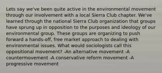 Lets say we've been quite active in the environmental movement through our involvement with a local Sierra Club chapter. We've learned through the national Sierra Club organization that groups have sprung up in opposition to the purposes and ideology of our environmental group. These groups are organizing to push forward a hands-off, free market approach to dealing with environmental issues. What would sociologists call this oppositional movement? -An alternative movement -A countermovement -A conservative reform movement -A progressive movement