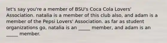 let's say you're a member of BSU's Coca Cola Lovers' Association. natalia is a member of this club also, and adam is a member of the Pepsi Lovers' Association. as far as student organizations go, natalia is an _____ member, and adam is an _____ member.