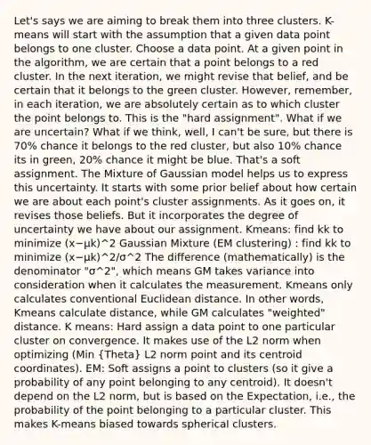 Let's says we are aiming to break them into three clusters. K-means will start with the assumption that a given data point belongs to one cluster. Choose a data point. At a given point in the algorithm, we are certain that a point belongs to a red cluster. In the next iteration, we might revise that belief, and be certain that it belongs to the green cluster. However, remember, in each iteration, we are absolutely certain as to which cluster the point belongs to. This is the "hard assignment". What if we are uncertain? What if we think, well, I can't be sure, but there is 70% chance it belongs to the red cluster, but also 10% chance its in green, 20% chance it might be blue. That's a soft assignment. The Mixture of Gaussian model helps us to express this uncertainty. It starts with some prior belief about how certain we are about each point's cluster assignments. As it goes on, it revises those beliefs. But it incorporates the degree of uncertainty we have about our assignment. Kmeans: find kk to minimize (x−μk)^2 Gaussian Mixture (EM clustering) : find kk to minimize (x−μk)^2/σ^2 The difference (mathematically) is the denominator "σ^2", which means GM takes variance into consideration when it calculates the measurement. Kmeans only calculates conventional Euclidean distance. In other words, Kmeans calculate distance, while GM calculates "weighted" distance. K means: Hard assign a data point to one particular cluster on convergence. It makes use of the L2 norm when optimizing (Min (Theta) L2 norm point and its centroid coordinates). EM: Soft assigns a point to clusters (so it give a probability of any point belonging to any centroid). It doesn't depend on the L2 norm, but is based on the Expectation, i.e., the probability of the point belonging to a particular cluster. This makes K-means biased towards spherical clusters.