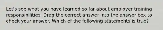 Let's see what you have learned so far about employer training responsibilities. Drag the correct answer into the answer box to check your answer. Which of the following statements is true?