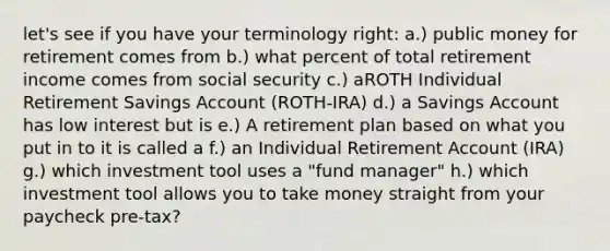 let's see if you have your terminology right: a.) public money for retirement comes from b.) what percent of total retirement income comes from social security c.) aROTH Individual Retirement Savings Account (ROTH-IRA) d.) a Savings Account has low interest but is e.) A retirement plan based on what you put in to it is called a f.) an Individual Retirement Account (IRA) g.) which investment tool uses a "fund manager" h.) which investment tool allows you to take money straight from your paycheck pre-tax?