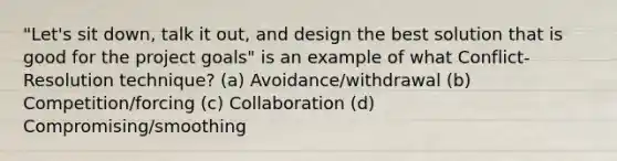 "Let's sit down, talk it out, and design the best solution that is good for the project goals" is an example of what Conflict-Resolution technique? (a) Avoidance/withdrawal (b) Competition/forcing (c) Collaboration (d) Compromising/smoothing