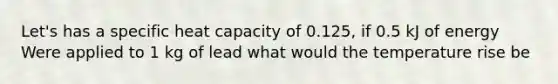 Let's has a specific heat capacity of 0.125, if 0.5 kJ of energy Were applied to 1 kg of lead what would the temperature rise be