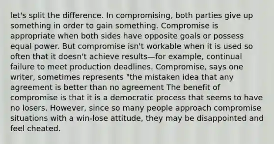 let's split the difference. In compromising, both parties give up something in order to gain something. Compromise is appropriate when both sides have opposite goals or possess equal power. But compromise isn't workable when it is used so often that it doesn't achieve results—for example, continual failure to meet production deadlines. Compromise, says one writer, sometimes represents "the mistaken idea that any agreement is better than no agreement The benefit of compromise is that it is a democratic process that seems to have no losers. However, since so many people approach compromise situations with a win-lose attitude, they may be disappointed and feel cheated.