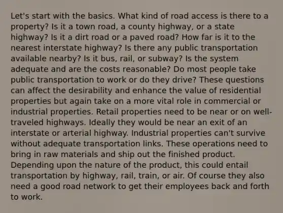 Let's start with the basics. What kind of road access is there to a property? Is it a town road, a county highway, or a state highway? Is it a dirt road or a paved road? How far is it to the nearest interstate highway? Is there any public transportation available nearby? Is it bus, rail, or subway? Is the system adequate and are the costs reasonable? Do most people take public transportation to work or do they drive? These questions can affect the desirability and enhance the value of residential properties but again take on a more vital role in commercial or industrial properties. Retail properties need to be near or on well-traveled highways. Ideally they would be near an exit of an interstate or arterial highway. Industrial properties can't survive without adequate transportation links. These operations need to bring in raw materials and ship out the finished product. Depending upon the nature of the product, this could entail transportation by highway, rail, train, or air. Of course they also need a good road network to get their employees back and forth to work.