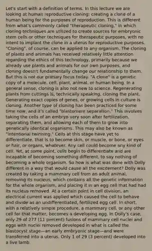 Let's start with a definition of terms. In this lecture we are looking at human reproductive cloning: creating a clone of a human being for the purposes of reproduction. This is different from what's commonly called "therapeutic cloning," in which cloning techniques are utilized to create sources for embryonic stem cells or other techniques for therapeutic purposes, with no intent to implant the clone in a uterus for reproductive purposes. "Cloning", of course, can be applied to any organism. The cloning of plants and animals has received relatively little attention regarding the ethics of this technology, primarily because we already use plants and animals for our own purposes, and cloning doesn't fundamentally change our relationship to them. But this is not our primary focus today. "A clone" is a genetic copy of a molecule, cell, plant, animal, or human being. In a general sense, cloning is also not new to science. Regenerating plants from cuttings is, technically speaking, cloning the plant. Generating exact copies of genes, or growing cells in culture is cloning. Another type of cloning has been practiced for some time now, and it's called "blastomere separation." This involves taking the cells of an embryo very soon after fertilization, separating them, and allowing each of them to grow into genetically identical organisms. This may also be known as "intentional twinning." Cells at this stage have yet to differentiate, that is to become skin, or muscle, or bone, or eyes or hair, or organs, whatever. Any cell could become any kind of cell. Yet, at some point, cells begin to differentiate and are incapable of becoming something different, to say nothing of becoming a whole organism. So how is what was done with Dolly different in a way that would cause all the excitement? Dolly was created by taking a mammary cell from an adult animal, removing its nucleus, which contains all the genetic information for the whole organism, and placing it in an egg cell that had had its nucleus removed. At a certain point in cell division, an electrical current was applied which caused the cell to behave and divide as an undifferentiated, fertilized egg cell. In short, with a relatively simple procedure, a mammary cell, or any other cell for that matter, becomes a developing egg. In Dolly's case, only 29 of 277 (11 percent) fusions of mammary cell nuclei and eggs with nuclei removed developed in what is called the blastocyst stage—an early embryonic stage—and were transferred into a uterus. Only 1 of 29 (3 percent) developed into a live lamb.