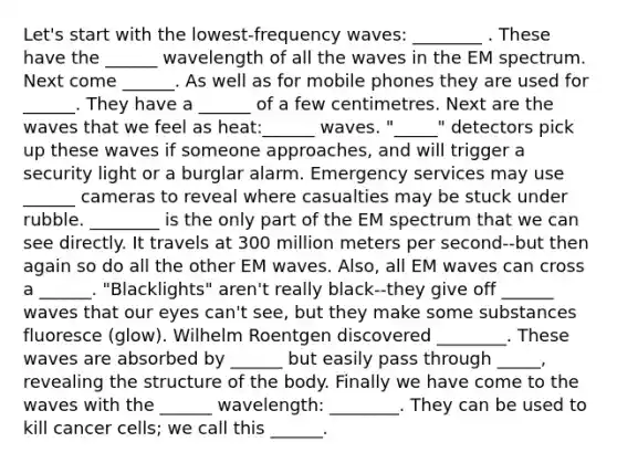 Let's start with the lowest-frequency waves: ________ . These have the ______ wavelength of all the waves in the EM spectrum. Next come ______. As well as for mobile phones they are used for ______. They have a ______ of a few centimetres. Next are the waves that we feel as heat:______ waves. "_____" detectors pick up these waves if someone approaches, and will trigger a security light or a burglar alarm. Emergency services may use ______ cameras to reveal where casualties may be stuck under rubble. ________ is the only part of the EM spectrum that we can see directly. It travels at 300 million meters per second--but then again so do all the other EM waves. Also, all EM waves can cross a ______. "Blacklights" aren't really black--they give off ______ waves that our eyes can't see, but they make some substances fluoresce (glow). Wilhelm Roentgen discovered ________. These waves are absorbed by ______ but easily pass through _____, revealing the structure of the body. Finally we have come to the waves with the ______ wavelength: ________. They can be used to kill cancer cells; we call this ______.