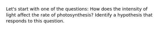 Let's start with one of the questions: How does the intensity of light affect the rate of photosynthesis? Identify a hypothesis that responds to this question.