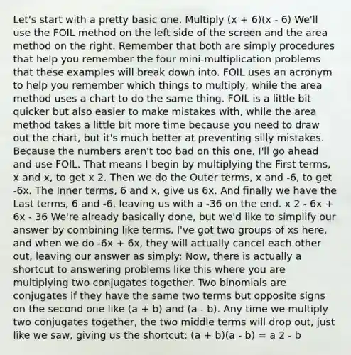Let's start with a pretty basic one. Multiply (x + 6)(x - 6) We'll use the FOIL method on the left side of the screen and the area method on the right. Remember that both are simply procedures that help you remember the four mini-multiplication problems that these examples will break down into. FOIL uses an acronym to help you remember which things to multiply, while the area method uses a chart to do the same thing. FOIL is a little bit quicker but also easier to make mistakes with, while the area method takes a little bit more time because you need to draw out the chart, but it's much better at preventing silly mistakes. Because the numbers aren't too bad on this one, I'll go ahead and use FOIL. That means I begin by multiplying the First terms, x and x, to get x 2. Then we do the Outer terms, x and -6, to get -6x. The Inner terms, 6 and x, give us 6x. And finally we have the Last terms, 6 and -6, leaving us with a -36 on the end. x 2 - 6x + 6x - 36 We're already basically done, but we'd like to simplify our answer by combining like terms. I've got two groups of xs here, and when we do -6x + 6x, they will actually cancel each other out, leaving our answer as simply: Now, there is actually a shortcut to answering problems like this where you are multiplying two conjugates together. Two binomials are conjugates if they have the same two terms but opposite signs on the second one like (a + b) and (a - b). Any time we multiply two conjugates together, the two middle terms will drop out, just like we saw, giving us the shortcut: (a + b)(a - b) = a 2 - b