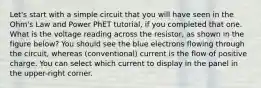 Let's start with a simple circuit that you will have seen in the Ohm's Law and Power PhET tutorial, if you completed that one. What is the voltage reading across the resistor, as shown in the figure below? You should see the blue electrons flowing through the circuit, whereas (conventional) current is the flow of positive charge. You can select which current to display in the panel in the upper-right corner.